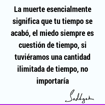 La muerte esencialmente significa que tu tiempo se acabó, el miedo siempre es cuestión de tiempo, si tuviéramos una cantidad ilimitada de tiempo, no importarí