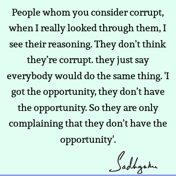People whom you consider corrupt, when I really looked through them, I see their reasoning. They don’t think they’re corrupt. they just say everybody would do