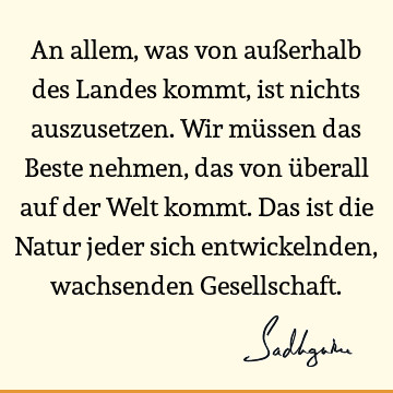 An allem, was von außerhalb des Landes kommt, ist nichts auszusetzen. Wir müssen das Beste nehmen, das von überall auf der Welt kommt. Das ist die Natur jeder