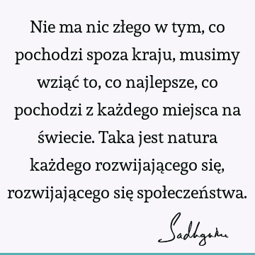 Nie ma nic złego w tym, co pochodzi spoza kraju, musimy wziąć to, co najlepsze, co pochodzi z każdego miejsca na świecie. Taka jest natura każdego rozwijają