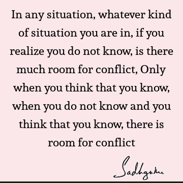 In any situation, whatever kind of situation you are in, if you realize you do not know, is there much room for conflict, Only when you think that you know,