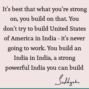 It’s best that what you’re strong on, you build on that. You don’t try to build United States of America in India - it’s never going to work. You build an I