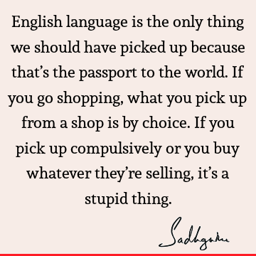 English language is the only thing we should have picked up because that’s the passport to the world. If you go shopping, what you pick up from a shop is by