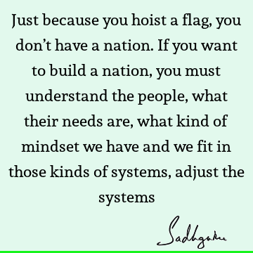 Just because you hoist a flag, you don’t have a nation. If you want to build a nation, you must understand the people, what their needs are, what kind of