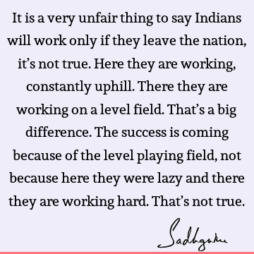 It is a very unfair thing to say Indians will work only if they leave the nation, it’s not true. Here they are working, constantly uphill. There they are