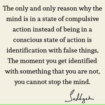 The only and only reason why the mind is in a state of compulsive action instead of being in a conscious state of action is identification with false things, T