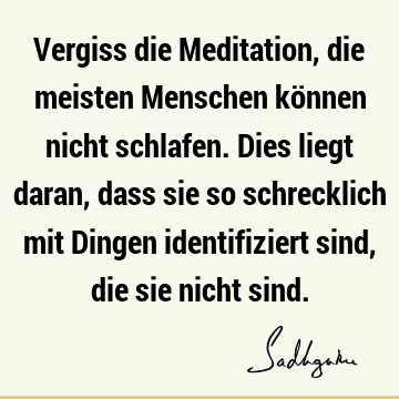 Vergiss die Meditation, die meisten Menschen können nicht schlafen. Dies liegt daran, dass sie so schrecklich mit Dingen identifiziert sind, die sie nicht