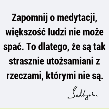 Zapomnij o medytacji, większość ludzi nie może spać. To dlatego, że są tak strasznie utożsamiani z rzeczami, którymi nie są