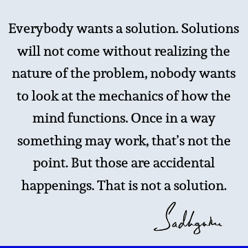 Everybody wants a solution. Solutions will not come without realizing the nature of the problem, nobody wants to look at the mechanics of how the mind