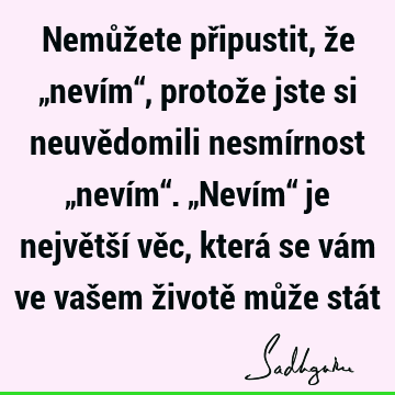 Nemůžete připustit, že „nevím“, protože jste si neuvědomili nesmírnost „nevím“. „Nevím“ je největší věc, která se vám ve vašem životě může stá