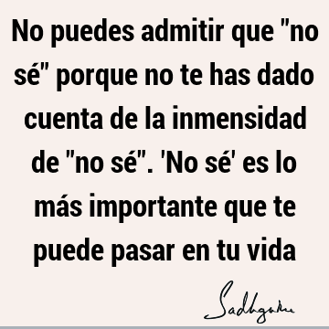 No puedes admitir que "no sé" porque no te has dado cuenta de la inmensidad de "no sé". 