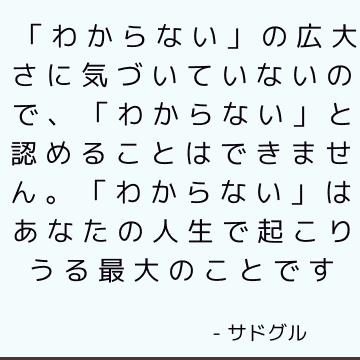 「わからない」の広大さに気づいていないので、「わからない」と認めることはできません。 「わからない」はあなたの人生で起こりうる最大のことです