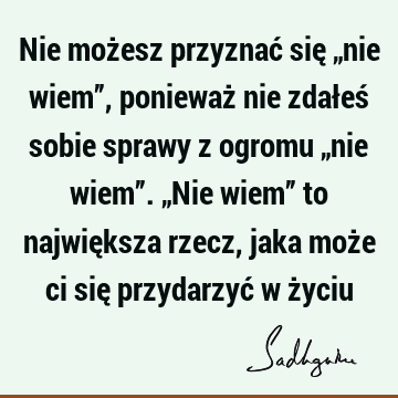 Nie możesz przyznać się „nie wiem”, ponieważ nie zdałeś sobie sprawy z ogromu „nie wiem”. „Nie wiem” to największa rzecz, jaka może ci się przydarzyć w ż