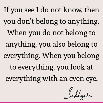 If you see I do not know, then you don’t belong to anything. When you do not belong to anything, you also belong to everything. When you belong to everything,