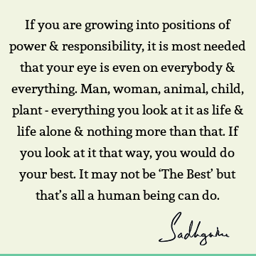 If you are growing into positions of power & responsibility, it is most needed that your eye is even on everybody & everything. Man, woman, animal, child,