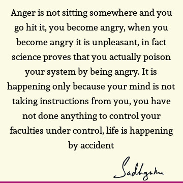 Anger is not sitting somewhere and you go hit it, you become angry, when you become angry it is unpleasant, in fact science proves that you actually poison