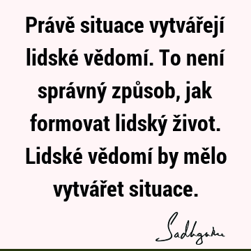 Právě situace vytvářejí lidské vědomí. To není správný způsob, jak formovat lidský život. Lidské vědomí by mělo vytvářet