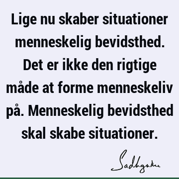 Lige nu skaber situationer menneskelig bevidsthed. Det er ikke den rigtige måde at forme menneskeliv på. Menneskelig bevidsthed skal skabe