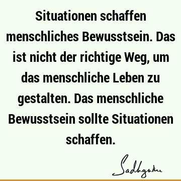 Situationen schaffen menschliches Bewusstsein. Das ist nicht der richtige Weg, um das menschliche Leben zu gestalten. Das menschliche Bewusstsein sollte S