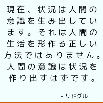 現在、状況は人間の意識を生み出しています。 それは人間の生活を形作る正しい方法ではありません。 人間の意識は状況を作り出すはずです。