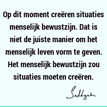 Op dit moment creëren situaties menselijk bewustzijn. Dat is niet de juiste manier om het menselijk leven vorm te geven. Het menselijk bewustzijn zou situaties