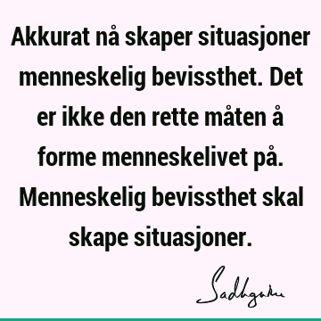 Akkurat nå skaper situasjoner menneskelig bevissthet. Det er ikke den rette måten å forme menneskelivet på. Menneskelig bevissthet skal skape