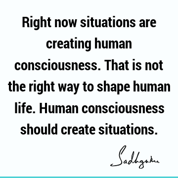 Right now situations are creating human consciousness. That is not the right way to shape human life. Human consciousness should create