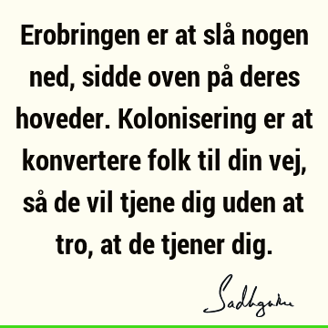 Erobringen er at slå nogen ned, sidde oven på deres hoveder. Kolonisering er at konvertere folk til din vej, så de vil tjene dig uden at tro, at de tjener