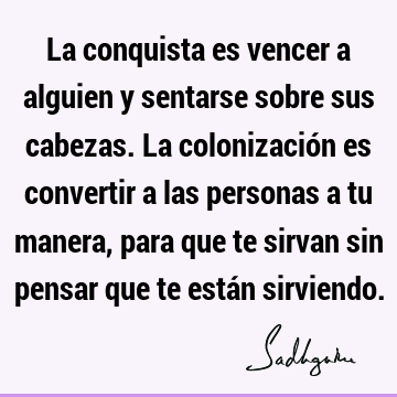 La conquista es vencer a alguien y sentarse sobre sus cabezas. La colonización es convertir a las personas a tu manera, para que te sirvan sin pensar que te