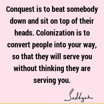 Conquest is to beat somebody down and sit on top of their heads. Colonization is to convert people into your way, so that they will serve you without thinking