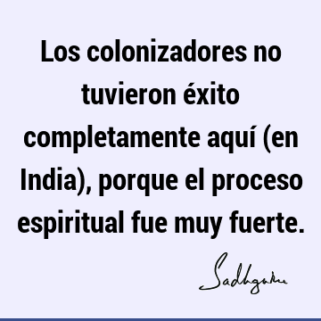 Los colonizadores no tuvieron éxito completamente aquí (en India), porque el proceso espiritual fue muy