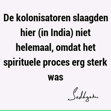 De kolonisatoren slaagden hier (in India) niet helemaal, omdat het spirituele proces erg sterk