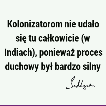 Kolonizatorom nie udało się tu całkowicie (w Indiach), ponieważ proces duchowy był bardzo