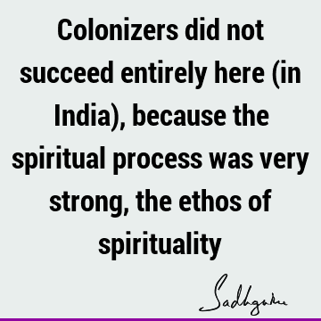 Colonizers did not succeed entirely here (in India), because the spiritual process was very strong, the ethos of