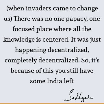 (when invaders came to change us) There was no one papacy, one focused place where all the knowledge is centered. It was just happening decentralized,