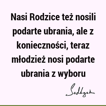 Nasi Rodzice też nosili podarte ubrania, ale z konieczności, teraz młodzież nosi podarte ubrania z