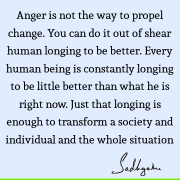 Anger is not the way to propel change. You can do it out of shear human longing to be better. Every human being is constantly longing to be little better than