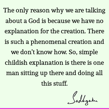 The only reason why we are talking about a God is because we have no explanation for the creation. There is such a phenomenal creation and we don’t know how. S