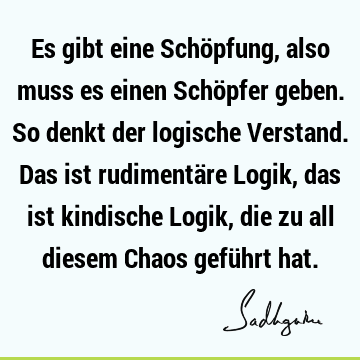 Es gibt eine Schöpfung, also muss es einen Schöpfer geben. So denkt der logische Verstand. Das ist rudimentäre Logik, das ist kindische Logik, die zu all