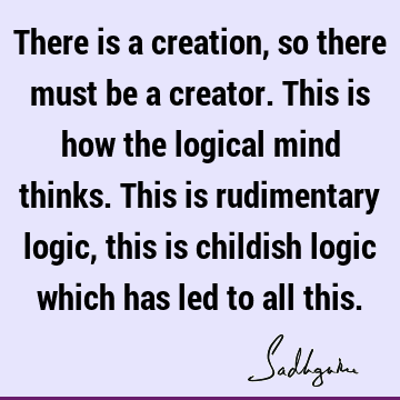 There is a creation, so there must be a creator. This is how the logical mind thinks. This is rudimentary logic, this is childish logic which has led to all