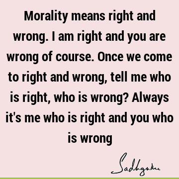 Morality means right and wrong. I am right and you are wrong of course. Once we come to right and wrong, tell me who is right, who is wrong? Always it