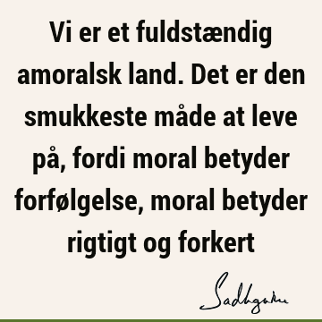 Vi er et fuldstændig amoralsk land. Det er den smukkeste måde at leve på, fordi moral betyder forfølgelse, moral betyder rigtigt og