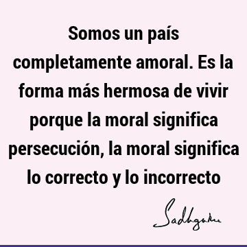 Somos un país completamente amoral. Es la forma más hermosa de vivir porque la moral significa persecución, la moral significa lo correcto y lo