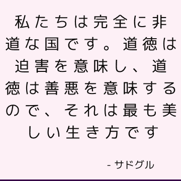 私たちは完全に非道な国です。 道徳は迫害を意味し、道徳は善悪を意味するので、それは最も美しい生き方です