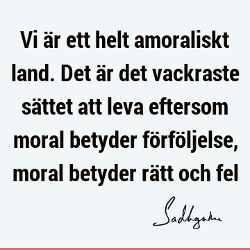 Vi är ett helt amoraliskt land. Det är det vackraste sättet att leva eftersom moral betyder förföljelse, moral betyder rätt och