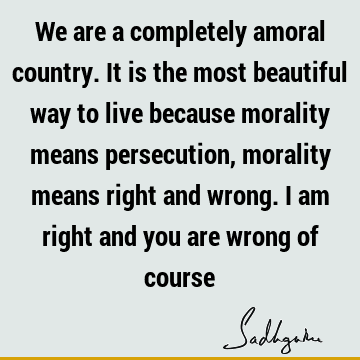 We are a completely amoral country. It is the most beautiful way to live because morality means persecution, morality means right and wrong. I am right and you