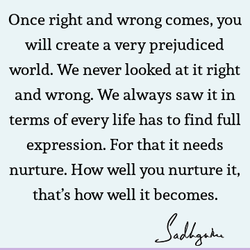 Once right and wrong comes, you will create a very prejudiced world. We never looked at it right and wrong. We always saw it in terms of every life has to find