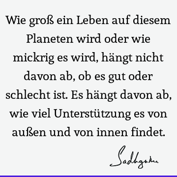 Wie groß ein Leben auf diesem Planeten wird oder wie mickrig es wird, hängt nicht davon ab, ob es gut oder schlecht ist. Es hängt davon ab, wie viel Unterstü