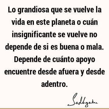 Lo grandiosa que se vuelve la vida en este planeta o cuán insignificante se vuelve no depende de si es buena o mala. Depende de cuánto apoyo encuentre desde