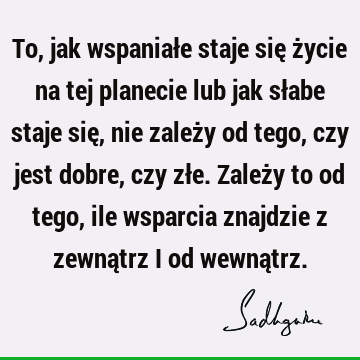 To, jak wspaniałe staje się życie na tej planecie lub jak słabe staje się, nie zależy od tego, czy jest dobre, czy złe. Zależy to od tego, ile wsparcia